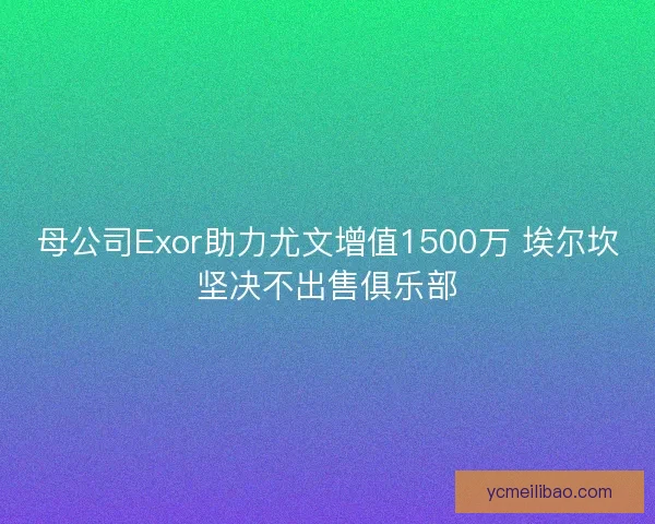 母公司Exor助力尤文增值1500万 埃尔坎坚决不出售俱乐部