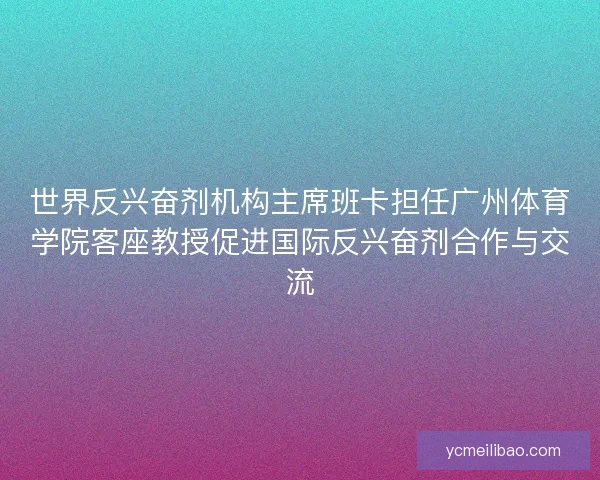 世界反兴奋剂机构主席班卡担任广州体育学院客座教授促进国际反兴奋剂合作与交流