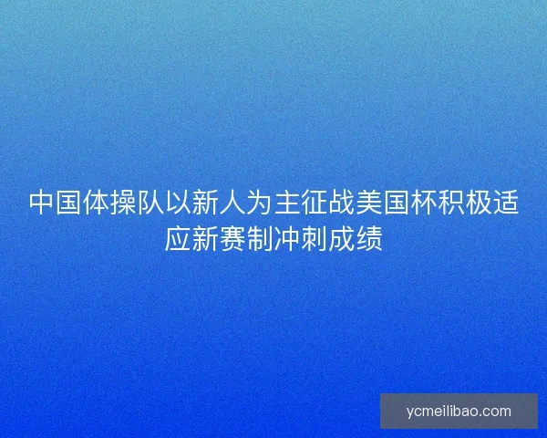 中国体操队以新人为主征战美国杯积极适应新赛制冲刺成绩