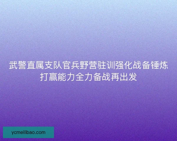 武警直属支队官兵野营驻训强化战备锤炼打赢能力全力备战再出发