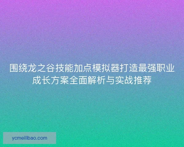 围绕龙之谷技能加点模拟器打造最强职业成长方案全面解析与实战推荐