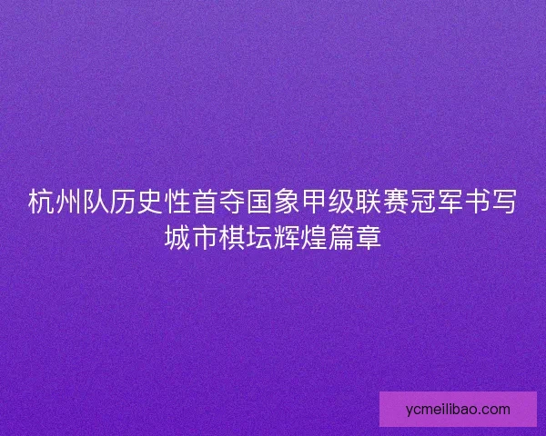 杭州队历史性首夺国象甲级联赛冠军书写城市棋坛辉煌篇章